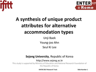 ENTER 2017 Research Track Slide Number 1
A synthesis of unique product
attributes for alternative
accommodation types
Unji Baek
Young-joo Ahn
Seul Ki Lee
Sejong University, Republic of Korea
http://www.sejong.ac.kr
This study is supported by Ministry of Education and National Research Foundation of
the Republic of Korea
 