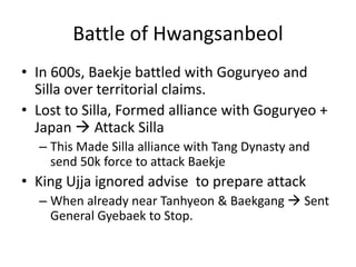 Battle of Hwangsanbeol
• In 600s, Baekje battled with Goguryeo and
  Silla over territorial claims.
• Lost to Silla, Formed alliance with Goguryeo +
  Japan  Attack Silla
  – This Made Silla alliance with Tang Dynasty and
    send 50k force to attack Baekje
• King Ujja ignored advise to prepare attack
  – When already near Tanhyeon & Baekgang  Sent
    General Gyebaek to Stop.
 