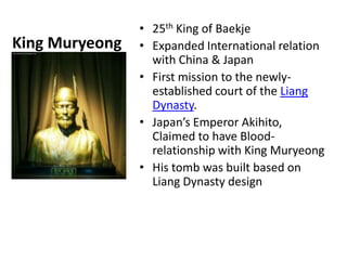 • 25th King of Baekje
King Muryeong   • Expanded International relation
                  with China & Japan
                • First mission to the newly-
                  established court of the Liang
                  Dynasty.
                • Japan’s Emperor Akihito,
                  Claimed to have Blood-
                  relationship with King Muryeong
                • His tomb was built based on
                  Liang Dynasty design
 