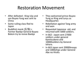 Restoration Movement
• After defeated : King Uija and   • They welcomed prince Buyeo
  son Buyeo Yung was sent to         Yung as King and Juryu as
  China                              Headquarter.
• Some rulling class fled to       • Rebellation against Tang army
  Japan                              and won
• Buddhist monk (도침) +             • Requested Japanese aid, and
  Former Baekje General Buyeo        returned with 5000 soldiers.
  Boksin try to revive Baekje      • In 662 : Japan sent 27000
                                     soldiers under general
                                     Kamitsukeno and
                                     10000soldiers by General
                                     Iohara.
                                   • In 663 Japan sent 20000troops
                                     and 1000ships under General
                                     Abe no Hirafu
 