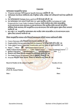 Saurashtra University Bachelor of Arts (English) wef 2023
Check list
અભ્યાસક્રમ આનુસાાંગિક બાબત
1. Program outcomes અને Program Specific Outcomes દર્ાાવેલ છે ?હા
2. અભ્યાસક્રમ અાંતિાતના ઓગડાનન્સ તથા ર ેગ્યુલેર્ન પ્રવેર્ ,પરીક્ષા અને પગરણામને ધ્યાને લઇ દર્ાાવેલ છે
?હા
3. આ અભ્યાસક્રમમાાં Multiple Entry and Exit ની જોિવાઈ કર ેલ છે ? હા
4. આ અભ્યાસક્રમ NEP-2020 ને ધ્યાને લઇ UGC દ્વારા પ્રકાગર્ત કરાયેલ Curriculum & Credit
Framework for 4 year Under Graduate Program િાઈડ લાઈન્સ તથા રાજય સરકારશ્રીના
તા.૧૧/૦૭/૨૦૨૩ના ઠરાવ ત્યારબાદ તા.૨૭/૦૭/૨૦૨૩ના રોજ પ્રકાગર્ત થયેલ સ્ટાન્ડડા ઓપર ેગટાંિ
પ્રોગસજર તેમજ ત્યારબાદ તેને આનુસાંગિક તા.૨૮/૦૭/૨૦૨૩ના રોજ આવેલ સુધારા મુજબ તૈયાર કરવામાાં
આવેલ છે ? હા
5. IKS તથા VAC આનુસાંગિક અભ્યાસક્રમ તથા બાસ્કેટ રાજય સરકારશ્રીના તા.૧૧/૦૭/૨૦૨૩ના ઠરાવ
મુજબ તૈયાર કરવામાાં આવેલ છે ?હા
ગવષય આનુસાાંગિક બાબત( દર ેક ગવષયની ર્રુઆતમાાં નીચેની બાબત દર્ાાવવાની રહેર્ે)
1. Course Outcomes દર ેક ગવષયની ર્રૂઆતમાાં દર્ાાવેલ છે ? હા
2. Employability/Entrepreneurship/Skill Development પર કેગન્િત થયેલ છે કે નગહ ? હા
3. Value added Courses Imparting Transferable and Life Skills ના િુણો ધરાવે છે ? હા
4. Major Minor  Skill Enhancement Courses
Ability Enhancement Courses Value Added Courses Exit/ Vocational Courses
5. Holistic Education Multidisciplinary Interdisciplinary IKS
6. ગદવયાાંિ માટે ગવષય અાંતિાત આનુસાાંગિક જોિવાઈ કરાયેલ છે ? હા
7. New India Literacy Programme (NILP) મુજબનો ગવષય છે ? હા
8. Swayam પ્લેટફોમા પરના MOOC ગવષય પર આધાગરત આ ગવષય છે ? હા
Board of Studies in the subject: English Faculty of Arts
Chairperson Dean
(Prof. Dr. Kamal Mehta)
Date : Date:
 