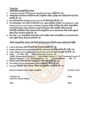 Check list
અભ્યાસક્રમ આનુસાાંગિક બાબત
1. Program outcomes અને Program Specific Outcomes દર્ાાવેલ છે ?હા
2. અભ્યાસક્રમ અાંતિાતના ઓગડાનન્સ તથા ર ેગ્યુલેર્ન પ્રવેર્ ,પરીક્ષા અને પગરણામને ધ્યાને લઇ
દર્ાાવેલ છે ? હા
3. આ અભ્યાસક્રમમાાં Multiple Entry and Exit ની જોિવાઈ કર ેલ છે ? હા
4. આ અભ્યાસક્રમ NEP-2020 ને ધ્યાને લઇ UGC દ્વારા પ્રકાગર્ત કરાયેલ Curriculum & Credit
Framework for 4 year Under Graduate Program િાઈડ લાઈન્સ તથા રાજય સરકારશ્રીના
તા.૧૧/૦૭/૨૦૨૩ના ઠરાવ ત્યારબાદ તા.૨૭/૦૭/૨૦૨૩ના રોજ પ્રકાગર્ત થયેલ સ્ટાન્ડડા
ઓપર ેગટાંિ પ્રોગસજર તેમજ ત્યારબાદ તેને આનુસાંગિક તા.૨૮/૦૭/૨૦૨૩ના રોજ આવેલ સુધારા
મુજબ તૈયાર કરવામાાં આવેલ છે ? હા
5. IKS તથા VAC આનુસાંગિક અભ્યાસક્રમ તથા બાસ્કેટ રાજય સરકારશ્રીના તા.૧૧/૦૭/૨૦૨૩ના
ઠરાવ મુજબ તૈયાર કરવામાાં આવેલ છે ?હા
ગવષય આનુસાાંગિક બાબત દર ેક ગવષયની ર્રુઆતમાાં નીચેની બાબત દર્ાાવવાની રહેર્ે)
1. Course Outcomes દર ેક ગવષયની ર્રૂઆતમાાં દર્ાાવેલ છે ? હા
2. Employability/Entrepreneurship/Skill Development પર કેગન્િત થયેલ છે કે નગહ ? હા
3. Value added Courses Imparting Transferable and Life Skills ના િુણો ધરાવે છે ? હા
4. Major  Minor  Skill Enhancement Courses 
Ability Enhancement Courses  Value Added Courses  Exit/ Vocational Courses 
Holistic Education  Multidisciplinary  Interdisciplinary IKS 
5. ગદવયાાંિ માટે ગવષય અાંતિાત આનુસાાંગિક જોિવાઈ કરાયેલ છે ? હા
6. New India Literacy Programme (NILP) મુજબનો ગવષય છે ? હા
7. Swayam પ્લેટફોમા પરના MOOC ગવષય પર આધાગરત આ ગવષય છે ? હા
Board of Studies in the subject: English Faculty of Arts
Chairperson Dean
(Prof. Dr. Kamal Mehta)
Date : Date:
 