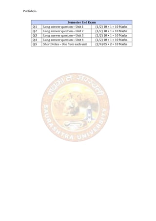 Publishers
Semester End Exam
Q.1 Long answer question – Unit 1 (1/2) 10 × 1 = 10 Marks
Q.2 Long answer question – Unit 2 (1/2) 10 × 1 = 10 Marks
Q.3 Long answer question – Unit 3 (1/2) 10 × 1 = 10 Marks
Q.4 Long answer question – Unit 4 (1/2) 10 × 1 = 10 Marks
Q.5 Short Notes – One from each unit (2/4) 05 × 2 = 10 Marks
 