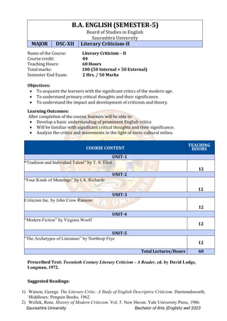 Saurashtra University Bachelor of Arts (English) wef 2023
B.A. ENGLISH (SEMESTER-5)
Board of Studies in English
Saurashtra University
MAJOR DSC-XII Literary Criticism-II
Name of the Course: Literary Criticism – II
Course credit: 04
Teaching Hours: 60 Hours
Total marks: 100 (50 Internal + 50 External)
Semester End Exam: 2 Hrs. / 50 Marks
Objectives:
 To acquaint the learners with the significant critics of the modern age.
 To understand primary critical thoughts and their significance.
 To understand the impact and development of criticism and theory.
Learning Outcomes:
After completion of the course, learners will be able to:
 Develop a basic understanding of prominent English critics
 Will be familiar with significant critical thoughts and their significance.
 Analyze the critics and movements in the light of socio-cultural milieu
COURSE CONTENT
TEACHING
HOURS
UNIT-1
“Tradition and Individual Talent” by T. S. Eliot
12
UNIT-2
“Four Kinds of Meanings” by I.A. Richards
12
UNIT-3
Criticism Inc. by John Crow Ransom
12
UNIT-4
“Modern Fiction” by Virginia Woolf
12
UNIT-5
“The Archetypes of Literature” by Northrop Frye
12
Total Lectures/Hours 60
Prescribed Text: Twentieth Century Literary Criticism - A Reader, ed. by David Lodge,
Longman, 1972.
Suggested Readings:
1) Watson, George. The Literary Critic: A Study of English Descriptive Criticism. Harmondsworth,
Middlesex: Penguin Books, 1962.
2) Wellek, Rene. History of Modern Criticism. Vol. 5. New Haven: Yale University Press, 1986.
 