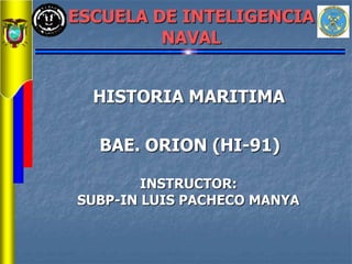 ESCUELA DE INTELIGENCIA
NAVAL
HISTORIA MARITIMA
INSTRUCTOR:
SUBP-IN LUIS PACHECO MANYA
BAE. ORION (HI-91)
 