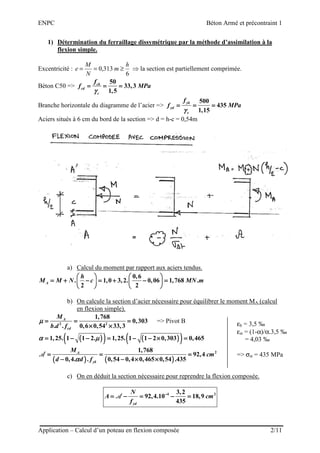 ENPC Béton Armé et précontraint 1
Application – Calcul d’un poteau en flexion composée 2/11
1) Détermination du ferraillage dissymétrique par la méthode d’assimilation à la
flexion simple.
Excentricité :
6
313,0
h
m
N
M
e ≥== ⇒ la section est partiellement comprimée.
Béton C50 =>
50
33,3
1,5
ck
cd
c
f
f MPa
γγγγ
= = == = == = == = =
Branche horizontale du diagramme de l’acier =>
500
435
1,15
yk
yd
s
f
f MPa
γγγγ
= = == = == = == = =
Aciers situés à 6 cm du bord de la section => d = h-c = 0,54m
a) Calcul du moment par rapport aux aciers tendus.
0,6
. 1,0 3,2. 0,06 1,768 .
2 2A
h
M M N c MN m
            
= + − = + − == + − = + − == + − = + − == + − = + − =            
            
b) On calcule la section d’acier nécessaire pour équilibrer le moment MA (calcul
en flexion simple).
2 2
1,768
0,303
. . 0,6 0,54 33,3
A
cd
M
b d f
µµµµ = = == = == = == = =
× ×× ×× ×× ×
=> Pivot B
(((( ))))(((( )))) (((( ))))(((( ))))1,25. 1 1 2. 1,25. 1 1 2 0,303 0,465α µα µα µα µ= − − = − − × == − − = − − × == − − = − − × == − − = − − × =
(((( )))) (((( ))))
21,768
92,4
0,4. . 0,54 0,4 0,465 0,54 .435
A
yk
M
cm
d d fαααα
= = == = == = == = =
− − × ×− − × ×− − × ×− − × ×
AAAA
c) On en déduit la section nécessaire pour reprendre la flexion composée.
4 23,2
92,4.10 18,9
435yd
N
A cm
f
−−−−
= − = − == − = − == − = − == − = − =AAAA
εb = 3,5 ‰
εst = (1-α)/α.3,5 ‰
= 4,03 ‰
=> σst = 435 MPa
 