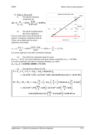 ENPC Béton Armé et précontraint 1
Application – Calcul d’un poteau en flexion composée 5/11
b) Point 2 - Pivot A-B
i) On calcule la hauteur
comprimée αd
0,35
0,54 0,039
0,35 4,5
b
b ai
d d m
εεεε
αααα
ε εε εε εε ε
= = == = == = == = =
− +− +− +− +
ii) On calcule la déformation
des aciers supérieurs
Ceux-ci sont situés à 6cm du bord de la
section. La hauteur comprimée étant de
3,9cm, on en déduit que les aciers
supérieurs sont tendus.
‰17,2‰88,1
039,0
06,0039,0
0035,0
.
.
−=−>−=
−
=
−
=
S
yd
bas
E
f
d
cd
α
α
εε
Les aciers supérieurs sont dans le domaine élastique
iii) On calcule les contraintes dans les aciers
On a εai = -45 ‰. Les aciers inférieurs sont donc tendus et plastifiés et σai = 435 MPa
Les aciers supérieurs sont dans le domaine élastique, on a donc
. 0,00188 200000 376as as sE MPaσ εσ εσ εσ ε= = × == = × == = × == = × =
iv) On calcule les efforts N et M
4 4
4
. . 0,8. . . .
14,73.10 376 14,73.10 435 0,8 0,039 0,6 33,3 0,571
. . . . 0,8. . . . 0,4.
2 2 2
0,6
14,73.10 376 0,06
2
s i
s i
A A b as ai cd
A A b as ai cd
N N N N A A d b f
MN
h h h
M M M M A c A c d b f d
σ σ ασ σ ασ σ ασ σ α
σ σ α ασ σ α ασ σ α ασ σ α α
− −− −− −− −
−−−−
= + + = − − += + + = − − += + + = − − += + + = − − +
= − × − × + × × × = −= − × − × + × × × = −= − × − × + × × × = −= − × − × + × × × = −
                    
= + + = − − − − + + −= + + = − − − − + + −= + + = − − − − + + −= + + = − − − − + + −                    
                    
= − × −= − × −= − × −= − × − 4 0,6
14,73.10 435 0,06
2
0,6
0,8 0,039 0,6 33,3 0,4 0,039 0,198 .
2
MN m
−−−−









             − × − +− × − +− × − +− × − +                         

     + × × × − × =+ × × × − × =+ × × × − × =+ × × × − × =         
Diagrammes de déformation : Point 2
Pivot C
εai
Pivot B
Pivot A
εas
-0.300
-0.200
-0.100
0.000
0.100
0.200
0.300
-5.00% -4.00% -3.00% -2.00% -1.00% 0.00% 1.00%
Déformation (εεεε)
 