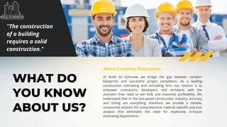 WHAT DO
YOU KNOW
ABOUT US?
At Build An Estimate, we bridge the gap between complex
blueprints and successful project completion. As a leading
construction estimating and consulting firm, our mission is to
empower contractors, developers, and architects with the
precision they need to win bids and maximize profitability. We
understand that in the fast-paced construction industry, accuracy
and timing are everything; therefore, we provide a reliable,
outsourced solution for comprehensive material takeoffs and cost
analysis that eliminates the need for expensive, in-house
estimating departments.
About Company Description
"The construction
of a building
requires a solid
construction."
 