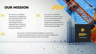 OUR MISSION
Our vision is to redefine
construction excellence by
providing the world’s most
accurate, data-driven
estimating solutions,
empowering our clients to
build the future with total
financial confidence.
01.
Our vision is to lead the
construction industry as the
most trusted global partner
for precision estimating,
empowering professionals to
build smarter, bid faster, and
achieve limitless growth.
02.
Our vision is to be the ultimate catalyst for construction
success, providing the precise data and innovative insights that
transform how the world plans, bids, and builds.
03. 800+
Total Project
 