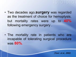 • Two decades ago,surgery was regarded
as the treatment of choice for hemoptysis.
but mortality rates were up to 40%
following emergency surgery .
• The mortality rate in patients who are
incapable of tolerating surgical procedure
was 80%.
(Yoon et al., 2002)
 