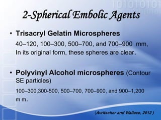 2-Spherical Embolic Agents
• Trisacryl Gelatin Microspheres
40–120, 100–300, 500–700, and 700–900 mm,
In its original form, these spheres are clear.
• Polyvinyl Alcohol microspheres (Contour
SE particles)
100–300,300-500, 500–700, 700–900, and 900–1,200
m m.
(Avritscher and Wallace, 2012 )
 