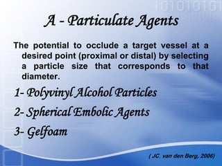 A - Particulate Agents
The potential to occlude a target vessel at a
desired point (proximal or distal) by selecting
a particle size that corresponds to that
diameter.
1- Polyvinyl Alcohol Particles
2- Spherical Embolic Agents
3- Gelfoam
( JC. van den Berg, 2006)
 
