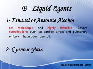B - Liquid Agents
1- Ethanol or Absolute Alcohol
not radiopaque and highly diffusible ,Severe
complications such as cardiac arrest and pulmonary
embolism have been reported.
2- Cyanoacrylate
(Burrows and Mason, 2004)
 