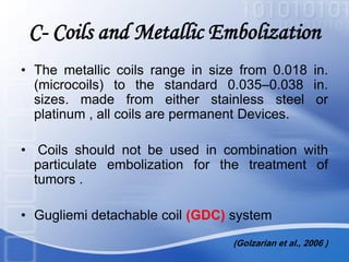 C- Coils and Metallic Embolization
• The metallic coils range in size from 0.018 in.
(microcoils) to the standard 0.035–0.038 in.
sizes. made from either stainless steel or
platinum , all coils are permanent Devices.
• Coils should not be used in combination with
particulate embolization for the treatment of
tumors .
• Gugliemi detachable coil (GDC) system
(Golzarian et al., 2006 )
 