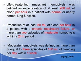 • Life-threatening (massive) hemoptysis was
defined as expectoration of at least 200 mL of
blood per hour in a patient with normal or nearly
normal lung function.
• Production of at least 50 mL of blood per hour in
a patient with a chronic respiratory failure, or
more than two episodes of moderate hemoptysis
within a 24 h period .
• Moderate hemoptysis was defined as more than
or equal to three episodes of 100 mL of bleeding
per day within 1 week.
(Agmy, 2013).
 