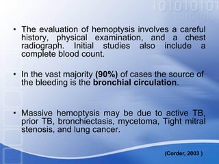 • The evaluation of hemoptysis involves a careful
history, physical examination, and a chest
radiograph. Initial studies also include a
complete blood count.
• In the vast majority (90%) of cases the source of
the bleeding is the bronchial circulation.
• Massive hemoptysis may be due to active TB,
prior TB, bronchiectasis, mycetoma, Tight mitral
stenosis, and lung cancer.
(Corder, 2003 )
 