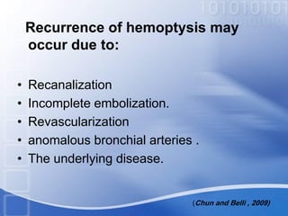 Recurrence of hemoptysis may
occur due to:
• Recanalization
• Incomplete embolization.
• Revascularization
• anomalous bronchial arteries .
• The underlying disease.
(Chun and Belli , 2009)
 