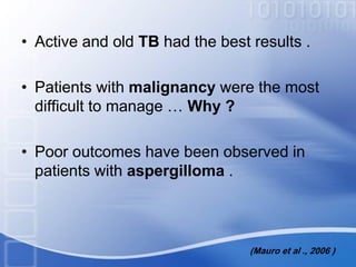 • Active and old TB had the best results .
• Patients with malignancy were the most
difficult to manage … Why ?
• Poor outcomes have been observed in
patients with aspergilloma .
(Mauro et al ., 2006 )
 