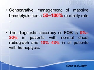 • Conservative management of massive
hemoptysis has a 50–100% mortality rate
.
• The diagnostic accuracy of FOB is 0%–
30% in patients with normal chest
radiograph and 10%–43% in all patients
with hemoptysis.
(Yoon et al., 2002)
 