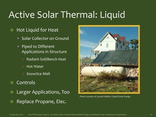 Active Solar Thermal: Liquid
 Hot Liquid for Heat
 Solar Collector on Ground
 Piped to Different
Applications in Structure
○ Radiant Soil/Bench Heat
○ Hot Water
○ Snow/Ice Melt
 Controls
 Larger Applications, Too
 Replace Propane, Elec.
15 January 2015 2015 PRO Green Expo | L. M. Baer | How Thermal Renewable Energy Can Benefit Your Greenhouse Operations 10
Photo courtesy of Laurent Meillon, Capitol Solar Energy.
 