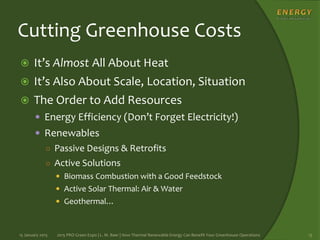 Cutting Greenhouse Costs
 It’s Almost All About Heat
 It’s Also About Scale, Location, Situation
 The Order to Add Resources
 Energy Efficiency (Don’t Forget Electricity!)
 Renewables
○ Passive Designs & Retrofits
○ Active Solutions
 Biomass Combustion with a Good Feedstock
 Active Solar Thermal: Air & Water
 Geothermal…
15 January 2015 2015 PRO Green Expo | L. M. Baer | How Thermal Renewable Energy Can Benefit Your Greenhouse Operations 13
 