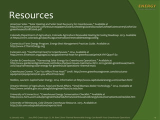 Resources
American Solar. “Solar Heating and Solar Heat Recovery for Greenhouses.” Available at
http://www.americansolar.com/resources/papers/Solar%20heating%20and%20solar%20heat%20recovery%20for%20
greenhouses%208%2006.pdf
Colorado Department of Agriculture. Colorado Agriculture Renewable Heating & Cooling Roadmap. 2013. Available
at https://www.colorado.gov/pacific/agconservation/renewableheatingcooling
Connecticut Farm Energy Program. Energy Best Management Practices Guide. Available at
http://www.CTFarmEnergy.org
Extension.org. “Geothermal Heat for Greenhouses.” 2014. Available at
http://www.extension.org/pages/27790/geothermal-heat-for-greenhouses/print/#.VHYQu4vF-So
Garden & Greenhouse. “Harnessing Solar Energy for Greenhouse Operations.” Available at
http://www.gardenandgreenhouse.net/index.php/past-issues-mainmenu-18/111-2012-garden-greenhouse/march-
2012/1294-harnessing-solar-energy-for-greenhouse-operations--thermal-mass
Greenhouse Grower. “Can You Afford Free Heat?” 2008. http://www.greenhousegrower.com/structures-
equipment/equipment/can-you-afford-free-heat/
Meillon, Laurent. Capitol Solar Energy. 2014. Information at http://www.capitolsolarenergy.com/contact.html
Ontario Ministry of Agriculture, Food and Rural Affairs. “Small Biomass Boiler Technology.” 2014. Available at
http://www.omafra.gov.on.ca/english/engineer/facts/14-009.htm
University of Connecticut. “Greenhouse Energy Conservation Checklist.” Available at
http://www.hort.uconn.edu/ipm/greenhs/bartok/htms/Greenhouse%20Energy%20Conservation%20Checklist.htm
University of Minnesota. Cold-Climate Greenhouse Resource. 2013. Available at
http://csbr.umn.edu/publications/reports.html
15 January 2015 2015 PRO Green Expo | L. M. Baer | How Thermal Renewable Energy Can Benefit Your Greenhouse Operations 14
 