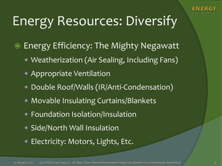 Energy Resources: Diversify
 Energy Efficiency: The Mighty Negawatt
 Weatherization (Air Sealing, Including Fans)
 Appropriate Ventilation
 Double Roof/Walls (IR/Anti-Condensation)
 Movable Insulating Curtains/Blankets
 Foundation Isolation/Insulation
 Side/North Wall Insulation
 Electricity: Motors, Lights, Etc.
15 January 2015 2015 PRO Green Expo | L. M. Baer | How Thermal Renewable Energy Can Benefit Your Greenhouse Operations 6
 