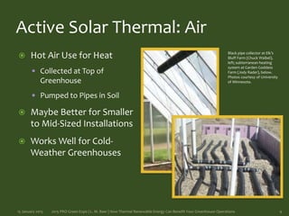 Active Solar Thermal: Air
 Hot Air Use for Heat
 Collected at Top of
Greenhouse
 Pumped to Pipes in Soil
 Maybe Better for Smaller
to Mid-Sized Installations
 Works Well for Cold-
Weather Greenhouses
15 January 2015 2015 PRO Green Expo | L. M. Baer | How Thermal Renewable Energy Can Benefit Your Greenhouse Operations 9
Black pipe collector at Elk’s
Bluff Farm (Chuck Waibel),
left; subterranean heating
system at Garden Goddess
Farm (Jody Rader), below.
Photos courtesy of University
of Minnesota.
 