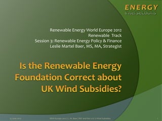 Renewable Energy World Europe 2012
Renewable Track
Session 3: Renewable Energy Policy & Finance
Leslie Martel Baer, MS, MA, Strategist
13 June 2012 REW Europe 2012 | L. M. Baer | REF and the U.K.'s Wind Subsidies 1
 