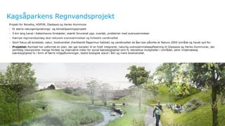 Ramboll
Kagsåparkens Regnvandsprojekt
Projekt for Novafos, HOFOR, Gladsaxe og Herlev Kommune
- Et større naturgenopretnings- og klimatilpasningsprojekt
- 5 km lang kanal i Københavns forstæder, stærkt forurenet pga. overløb, problemer med oversvømmelser
- Kæmpe regnvandsanlæg skal reducere oversvømmelser og forbedre vandkvalitet
- Stort fokus på landskab, natur, biodiversitet (heriblandt flagermus habitat) og vandkvalitet da åen kan påvirke et Natura 2000 område og havet syd for.
- Projektet: Rambøll har udformet en plan, der gør kanalen til en fuldt integreret, naturlig oversvømmelsesaflastning til Gladsaxe og Herlev Kommuner, der
samtidig inkorporerer mange fordele og mærværdi inden for social bæredygtighed som fx rekreative muligheder i området, samt miljømæssig
bæredygtighed fx i form af færre miljøpåvirkninger, bedre biologisk stand i åen og mere biodiversitet.
 