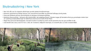 Ramboll
Skybrudssikring i New York
12
• New York står over for stigende udfordringer grundet globale klimaforandringer.
• Ekstreme vejrforhold og kraftige skybrud, kan oversvømme byområder og potentielt forårsage alvorlig skade.
• Disse skal håndteres gennem gennemførelse af yderligere klimatilpasningstiltag.
• Resiliency Planning Study - fokuserer på et pilotområde i det sydøstlige Queens. Metoden bygger på Rambølls erfaring og samarbejde mellem byer
om udvikling af skybrudsløsninger for Københavns Kommune (fx Sankt Annæ Plads)
• Meget fokus på social bæredygtighed, merværdi knyttet til sundhed og andre sociale parametre der kan give området et løft.
• Cost-benefit ratio viser, at der for hver 1 USD, der investeres i blågrønne løsninger, er en benefit på $ 1,8 USD til lokalområdet.
 