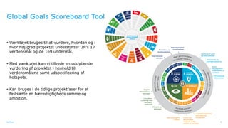 Ramboll
Global Goals Scoreboard Tool
• Værktøjet bruges til at vurdere, hvordan og i
hvor høj grad projektet understøtter UN’s 17
verdensmål og de 169 undermål.
• Med værktøjet kan vi tilbyde en uddybende
vurdering af projektet i henhold til
verdensmålene samt udspecificering af
hotspots.
• Kan bruges i de tidlige projektfaser for at
fastsætte en bæredygtigheds ramme og
ambition.
8
 