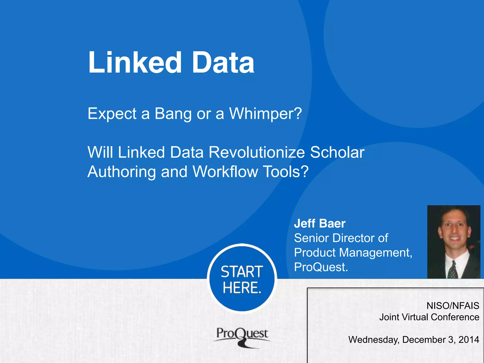 Linked Data 
NISO/NFAIS 
Expect a Bang or a Whimper? 
Will Linked Data Revolutionize Scholar 
Authoring and Workflow Tools? 
Jeff Baer 
Senior Director of 
Product Management, 
ProQuest. 
Joint Virtual Conference 
Wednesday, December 3, 2014 
 
