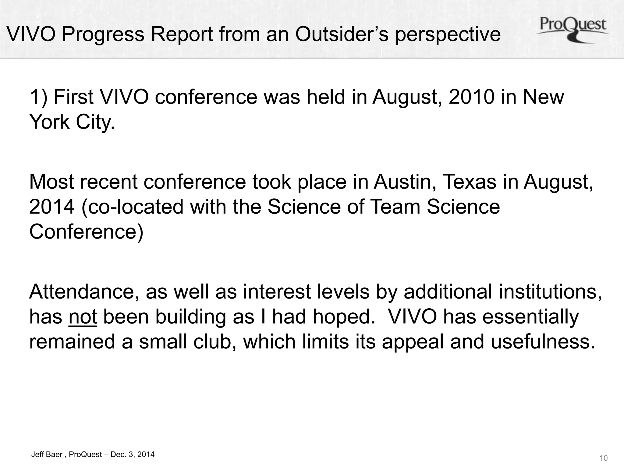 VIVO Progress Report from an Outsider’s perspective 
Attendance, as well as interest levels by additional institutions, 
has not been building as I had hoped. VIVO has essentially 
remained a small club, which limits its appeal and usefulness. 
10 
1) First VIVO conference was held in August, 2010 in New 
York City. 
Most recent conference took place in Austin, Texas in August, 
2014 (co-located with the Science of Team Science 
Conference) 
Jeff Baer , ProQuest – Dec. 3, 2014 
 