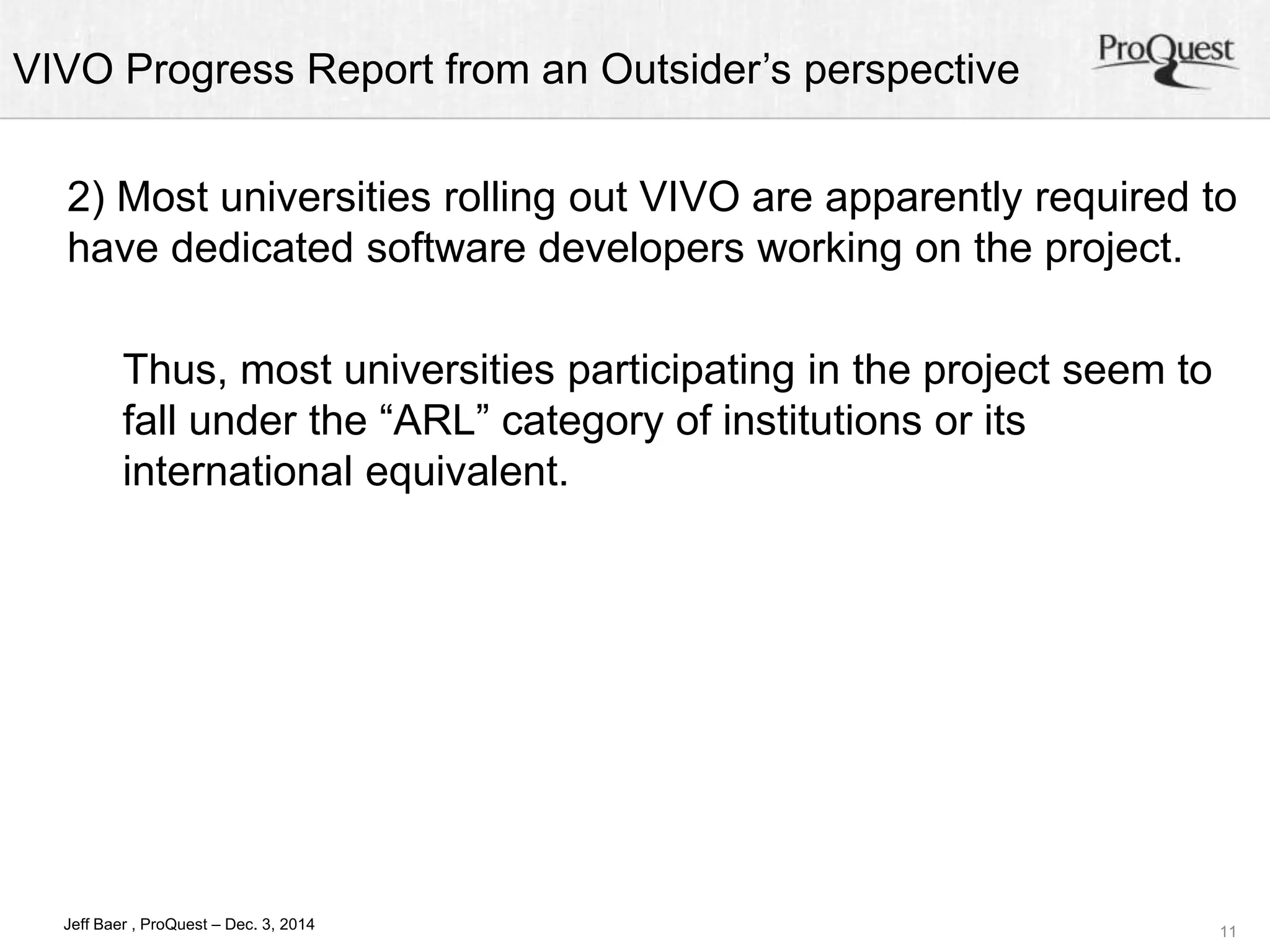 VIVO Progress Report from an Outsider’s perspective 
2) Most universities rolling out VIVO are apparently required to 
have dedicated software developers working on the project. 
11 
Thus, most universities participating in the project seem to 
fall under the “ARL” category of institutions or its 
international equivalent. 
Jeff Baer , ProQuest – Dec. 3, 2014 
 