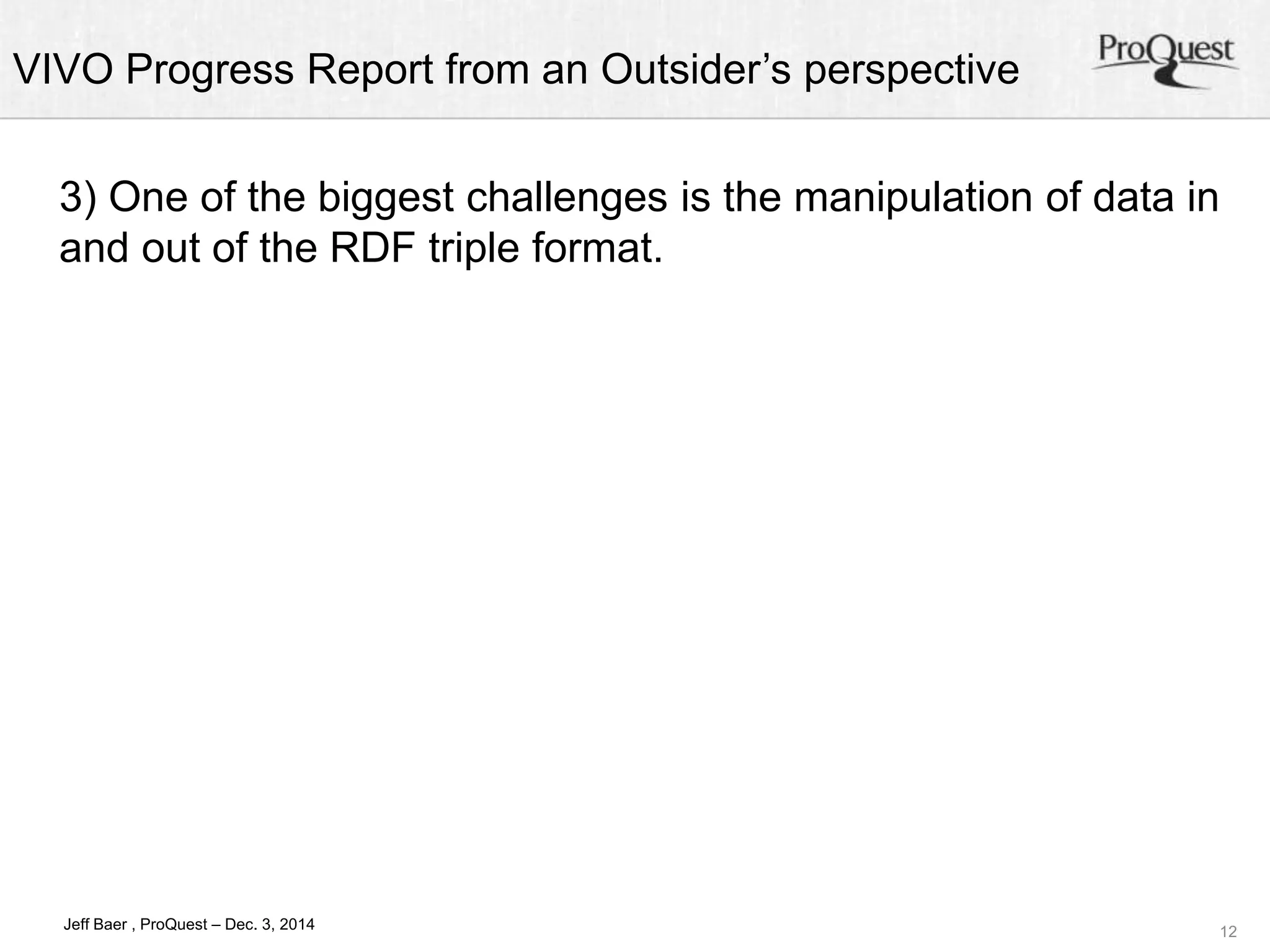 VIVO Progress Report from an Outsider’s perspective 
3) One of the biggest challenges is the manipulation of data in 
and out of the RDF triple format. 
12 
Jeff Baer , ProQuest – Dec. 3, 2014 
 