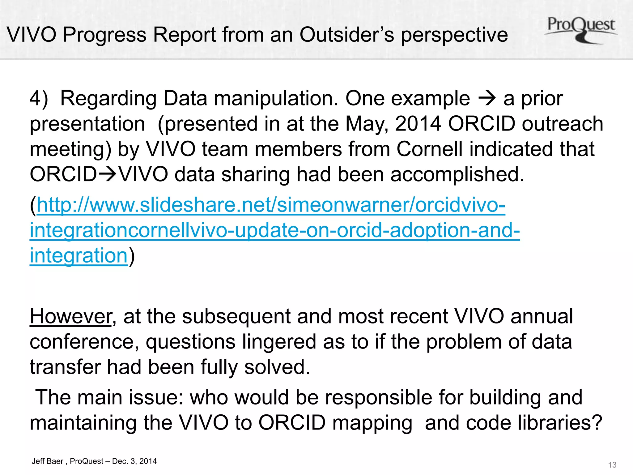 VIVO Progress Report from an Outsider’s perspective 
13 
4) Regarding Data manipulation. One example  a prior 
presentation (presented in at the May, 2014 ORCID outreach 
meeting) by VIVO team members from Cornell indicated that 
ORCIDVIVO data sharing had been accomplished. 
(http://www.slideshare.net/simeonwarner/orcidvivo-integrationcornellvivo- 
Jeff Baer , ProQuest – Dec. 3, 2014 
update-on-orcid-adoption-and-integration) 
However, at the subsequent and most recent VIVO annual 
conference, questions lingered as to if the problem of data 
transfer had been fully solved. 
The main issue: who would be responsible for building and 
maintaining the VIVO to ORCID mapping and code libraries? 
 