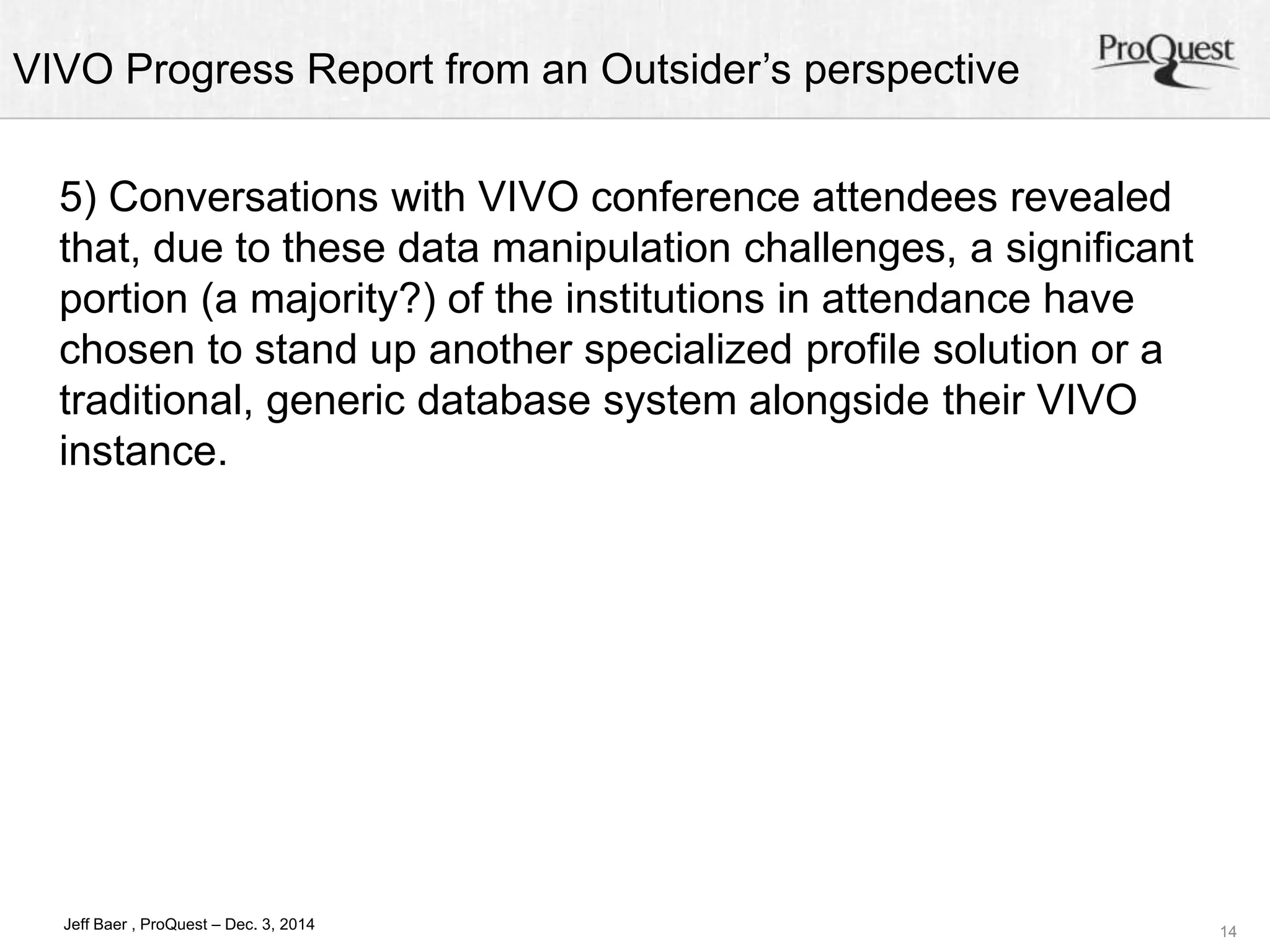 VIVO Progress Report from an Outsider’s perspective 
14 
5) Conversations with VIVO conference attendees revealed 
that, due to these data manipulation challenges, a significant 
portion (a majority?) of the institutions in attendance have 
chosen to stand up another specialized profile solution or a 
traditional, generic database system alongside their VIVO 
instance. 
Jeff Baer , ProQuest – Dec. 3, 2014 
 