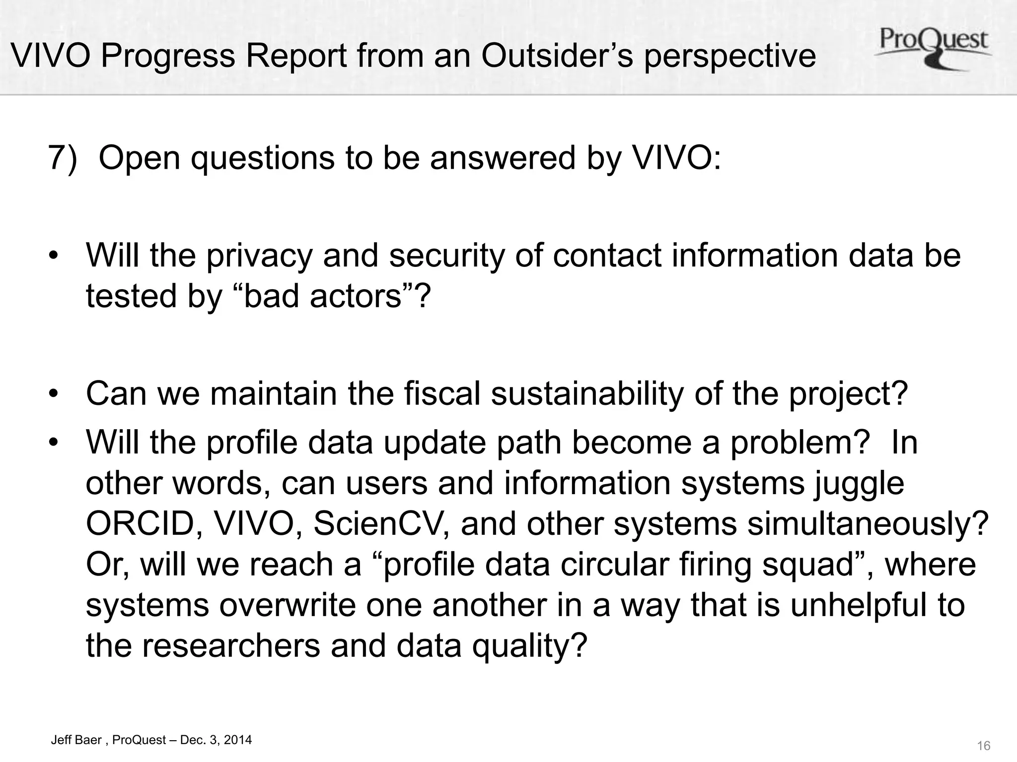 VIVO Progress Report from an Outsider’s perspective 
• Can we maintain the fiscal sustainability of the project? 
• Will the profile data update path become a problem? In 
other words, can users and information systems juggle 
ORCID, VIVO, ScienCV, and other systems simultaneously? 
Or, will we reach a “profile data circular firing squad”, where 
systems overwrite one another in a way that is unhelpful to 
the researchers and data quality? 
16 
7) Open questions to be answered by VIVO: 
• Will the privacy and security of contact information data be 
tested by “bad actors”? 
Jeff Baer , ProQuest – Dec. 3, 2014 
 
