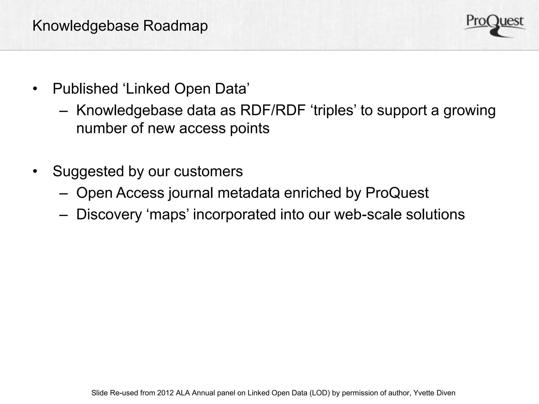 Knowledgebase Roadmap 
• Published ‘Linked Open Data’ 
– Knowledgebase data as RDF/RDF ‘triples’ to support a growing 
number of new access points 
• Suggested by our customers 
– Open Access journal metadata enriched by ProQuest 
– Discovery ‘maps’ incorporated into our web-scale solutions 
Slide Re-used from 2012 ALA Annual panel on Linked Open Data (LOD) by permission of author, Yvette Diven 
 