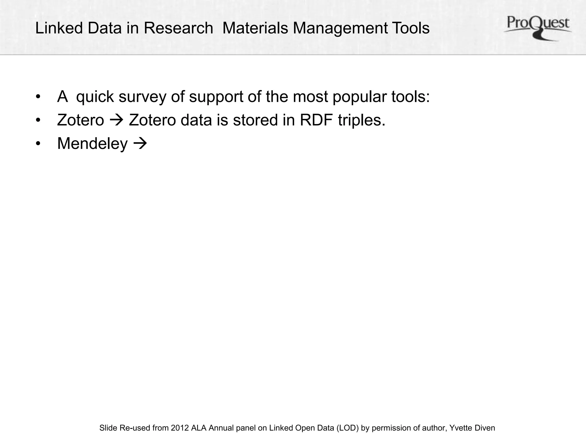 Linked Data in Research Materials Management Tools 
• A quick survey of support of the most popular tools: 
• Zotero  Zotero data is stored in RDF triples. 
• Mendeley  
ALA Slide Re-used from 2012 ALA Annual panel on Linked Open Data (LOD) by permission of a uAtnhonru, aYlv Cetoten fDeirveennc e, June 23, 2012 
 