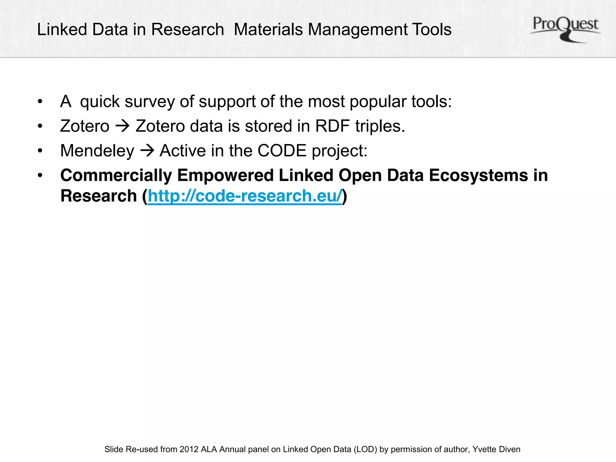 Linked Data in Research Materials Management Tools 
• A quick survey of support of the most popular tools: 
• Zotero  Zotero data is stored in RDF triples. 
• Mendeley  Active in the CODE project: 
• Commercially Empowered Linked Open Data Ecosystems in 
Research (http://code-research.eu/) 
ALA Slide Re-used from 2012 ALA Annual panel on Linked Open Data (LOD) by permission of a uAtnhonru, aYlv Cetoten fDeirveennc e, June 23, 2012 
 
