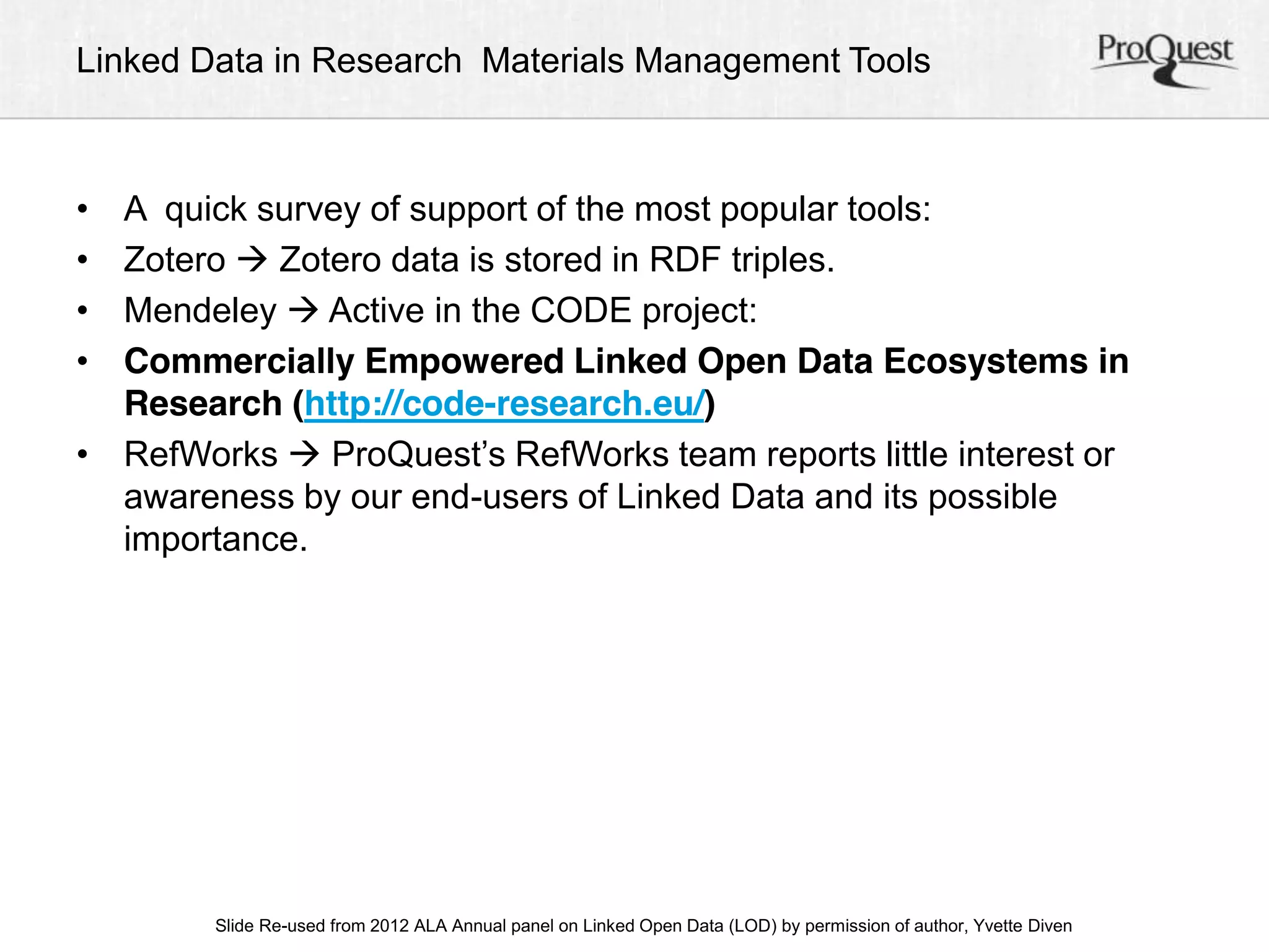 Linked Data in Research Materials Management Tools 
• A quick survey of support of the most popular tools: 
• Zotero  Zotero data is stored in RDF triples. 
• Mendeley  Active in the CODE project: 
• Commercially Empowered Linked Open Data Ecosystems in 
Research (http://code-research.eu/) 
• RefWorks  ProQuest’s RefWorks team reports little interest or 
awareness by our end-users of Linked Data and its possible 
importance. 
ALA Slide Re-used from 2012 ALA Annual panel on Linked Open Data (LOD) by permission of a uAtnhonru, aYlv Cetoten fDeirveennc e, June 23, 2012 
 