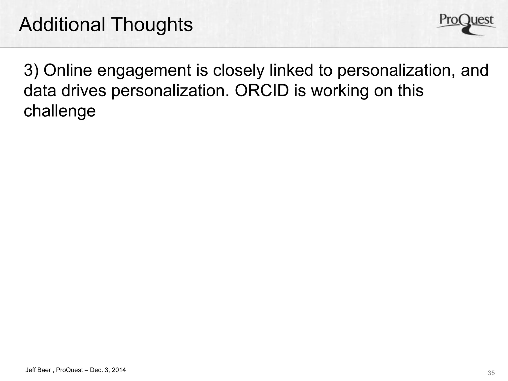 Additional Thoughts 
3) Online engagement is closely linked to personalization, and 
data drives personalization. ORCID is working on this 
challenge 
35 
Jeff Baer , ProQuest – Dec. 3, 2014 
 