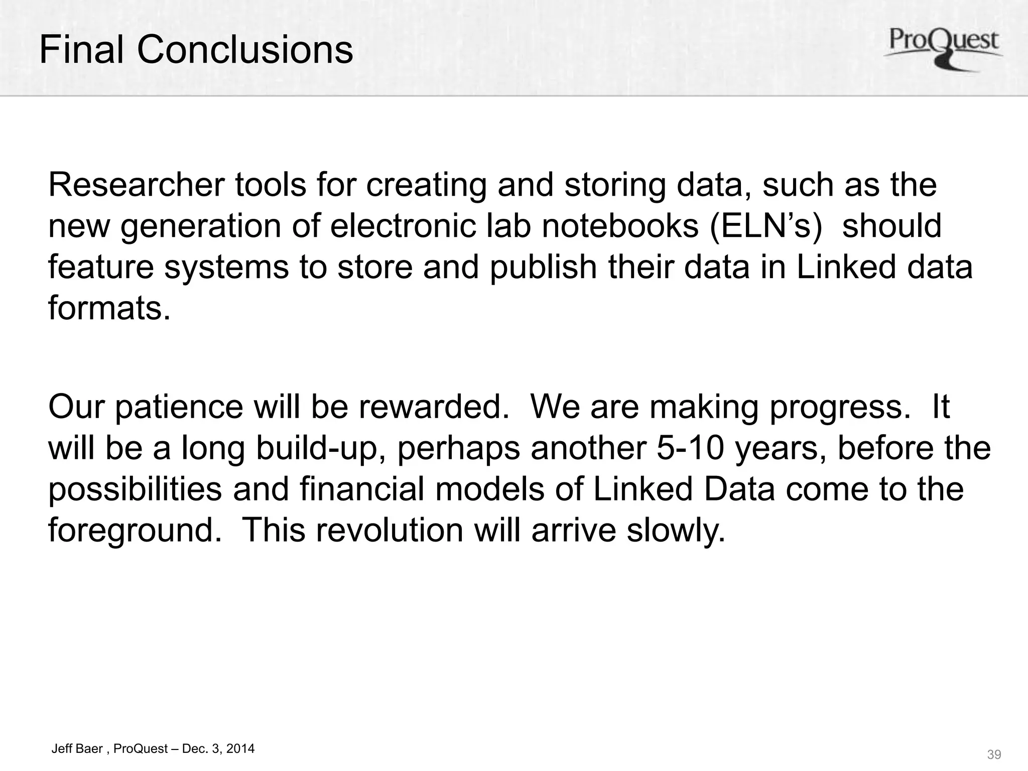 Final Conclusions 
Our patience will be rewarded. We are making progress. It 
will be a long build-up, perhaps another 5-10 years, before the 
possibilities and financial models of Linked Data come to the 
foreground. This revolution will arrive slowly. 
39 
Researcher tools for creating and storing data, such as the 
new generation of electronic lab notebooks (ELN’s) should 
feature systems to store and publish their data in Linked data 
formats. 
Jeff Baer , ProQuest – Dec. 3, 2014 
 