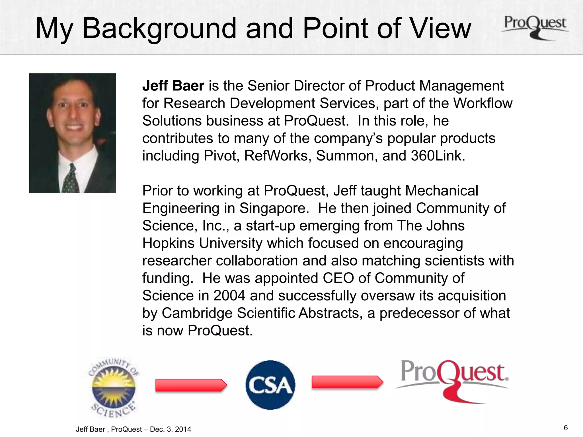 My Background and Point of View 
6 
Jeff Baer is the Senior Director of Product Management 
for Research Development Services, part of the Workflow 
Solutions business at ProQuest. In this role, he 
contributes to many of the company’s popular products 
including Pivot, RefWorks, Summon, and 360Link. 
Prior to working at ProQuest, Jeff taught Mechanical 
Engineering in Singapore. He then joined Community of 
Science, Inc., a start-up emerging from The Johns 
Hopkins University which focused on encouraging 
researcher collaboration and also matching scientists with 
funding. He was appointed CEO of Community of 
Science in 2004 and successfully oversaw its acquisition 
by Cambridge Scientific Abstracts, a predecessor of what 
is now ProQuest. 
Jeff Baer , ProQuest – Dec. 3, 2014 
 
