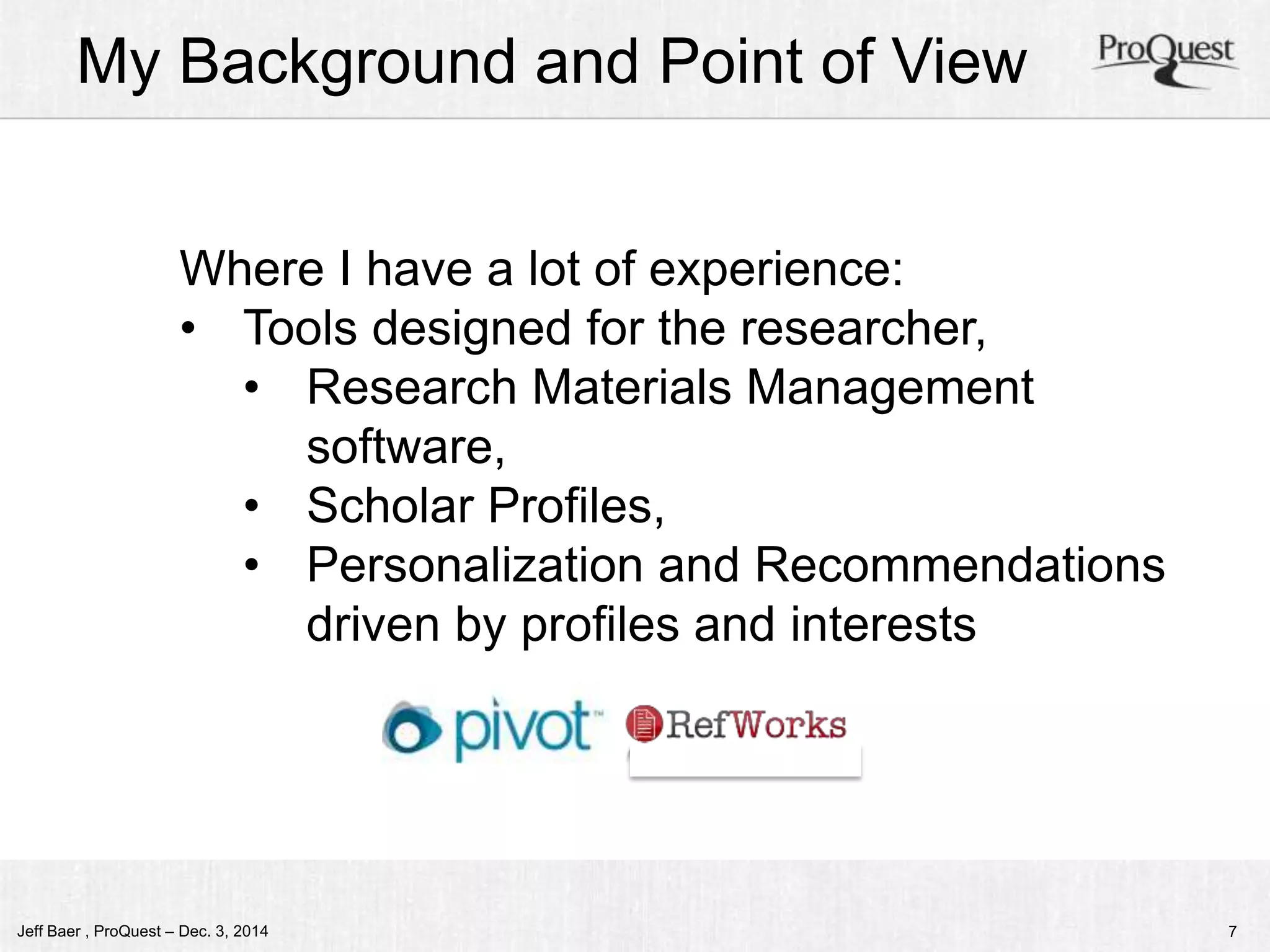 My Background and Point of View 
Where I have a lot of experience: 
• Tools designed for the researcher, 
• Research Materials Management 
software, 
• Scholar Profiles, 
• Personalization and Recommendations 
driven by profiles and interests 
Jeff Baer , ProQuest – Dec. 3, 2014 7 
 