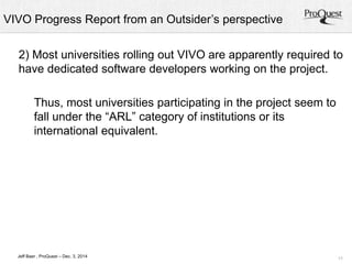 VIVO Progress Report from an Outsider’s perspective 
2) Most universities rolling out VIVO are apparently required to 
have dedicated software developers working on the project. 
11 
Thus, most universities participating in the project seem to 
fall under the “ARL” category of institutions or its 
international equivalent. 
Jeff Baer , ProQuest – Dec. 3, 2014 
 