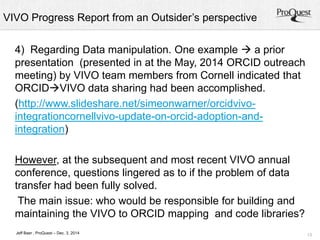 VIVO Progress Report from an Outsider’s perspective 
13 
4) Regarding Data manipulation. One example  a prior 
presentation (presented in at the May, 2014 ORCID outreach 
meeting) by VIVO team members from Cornell indicated that 
ORCIDVIVO data sharing had been accomplished. 
(http://www.slideshare.net/simeonwarner/orcidvivo-integrationcornellvivo- 
Jeff Baer , ProQuest – Dec. 3, 2014 
update-on-orcid-adoption-and-integration) 
However, at the subsequent and most recent VIVO annual 
conference, questions lingered as to if the problem of data 
transfer had been fully solved. 
The main issue: who would be responsible for building and 
maintaining the VIVO to ORCID mapping and code libraries? 
 