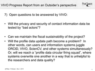 VIVO Progress Report from an Outsider’s perspective 
• Can we maintain the fiscal sustainability of the project? 
• Will the profile data update path become a problem? In 
other words, can users and information systems juggle 
ORCID, VIVO, ScienCV, and other systems simultaneously? 
Or, will we reach a “profile data circular firing squad”, where 
systems overwrite one another in a way that is unhelpful to 
the researchers and data quality? 
16 
7) Open questions to be answered by VIVO: 
• Will the privacy and security of contact information data be 
tested by “bad actors”? 
Jeff Baer , ProQuest – Dec. 3, 2014 
 